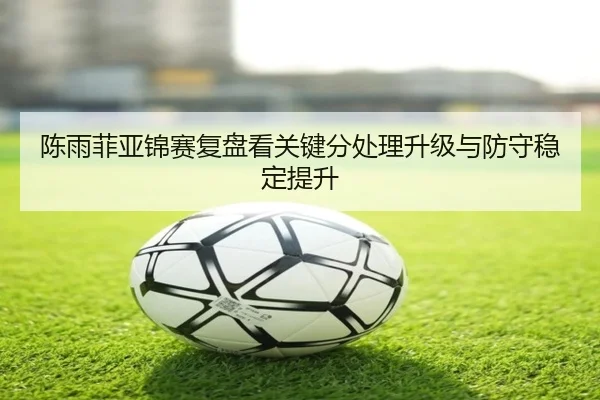 陈雨菲亚锦赛复盘看关键分处理升级与防守稳定提升